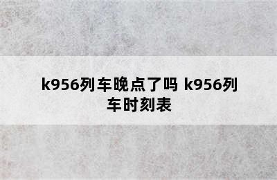 k956列车晚点了吗 k956列车时刻表